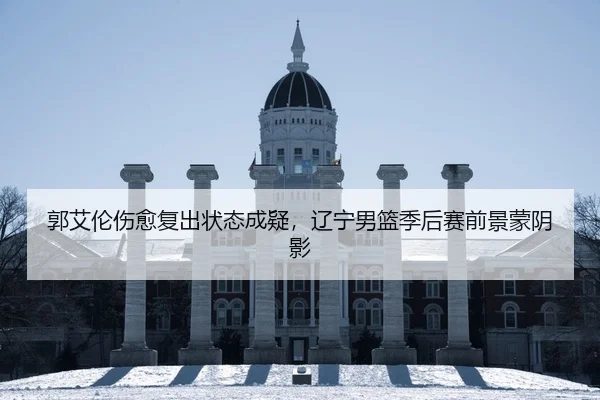 郭艾伦伤愈复出状态成疑，辽宁男篮季后赛前景蒙阴影