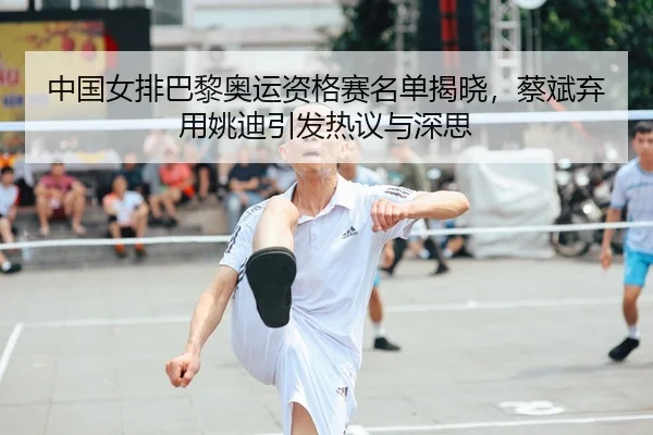 中国女排巴黎奥运资格赛名单揭晓，蔡斌弃用姚迪引发热议与深思